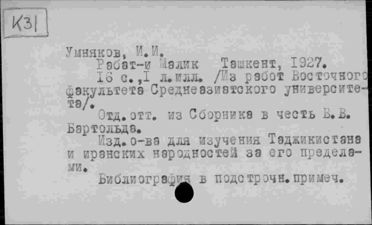 ﻿Умняков, и. И.
Рабат-и ia ли к	Ташкент, 1ЭБ7.
16 с. ,1 л.илл. /Из работ Восточного факультета Среднеазиатского университе-тэ/>
Отд. отт. из Сборника в честь Б.В. Бартольда.
Изд.о-ва для изучения Таджикистана и иранских народностей за его пределами."
Библиография в подстрочи, пр и меч.